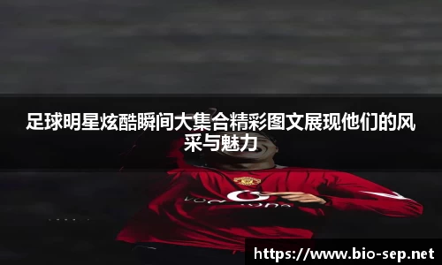 足球明星炫酷瞬间大集合精彩图文展现他们的风采与魅力
